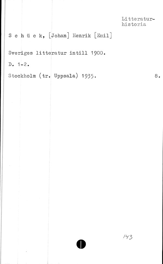  ﻿Litteratur-
historia
Schuck, [Johan] Henrik [Emil]
Sveriges litteratur intill 1900.
D. 1-2.
Stockholm (tr. Uppsala) 1935*	8.