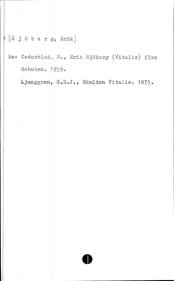 ﻿f [Sjöberg, Erik]
Se: Cederblad, S., Erik Sjöberg (Vitalis) före
debuten. 1959*
Ljunggren, G.H.J., Skalden Vitalis. 1875*