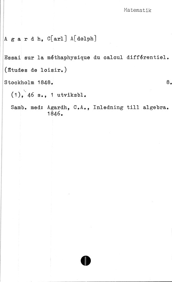  ﻿Matematik
Agardh, C[arl] A[dolph]
Essai sur la méthaphysique du calcul différentiel.
(Etudes de loisir.)
Stockholm 1848.	8
(i), 46 s., 1 utviksbl.
Samh. med: Agardh, G.A., Inledning till algebra.
1846.