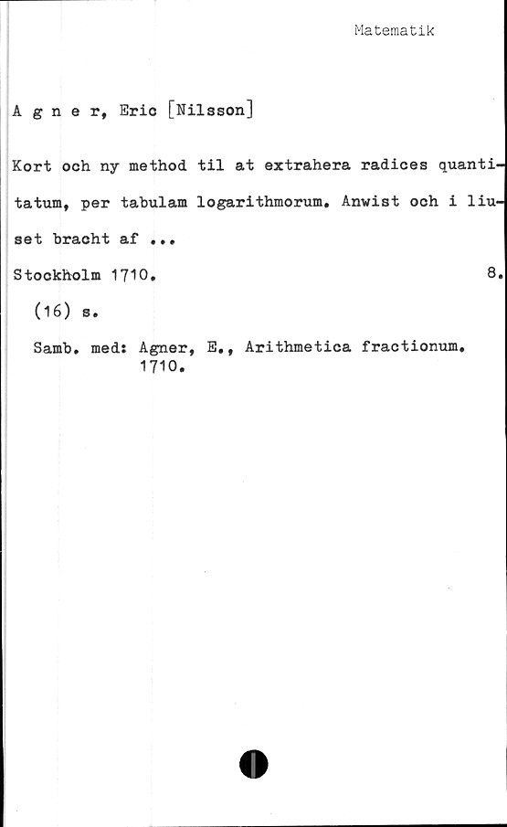  ﻿Matematik
Agner, Erio [Nilsson]
Kort och ny method til at extrahera radices quanti-
tatum, per tabulam logarithmorum. Anwist och i liu-
set bracht af •.«
Stockholm 1710,	8.
(16) s.
Samb. med: Agner, E., Arithmetica fractionum,
1710.
