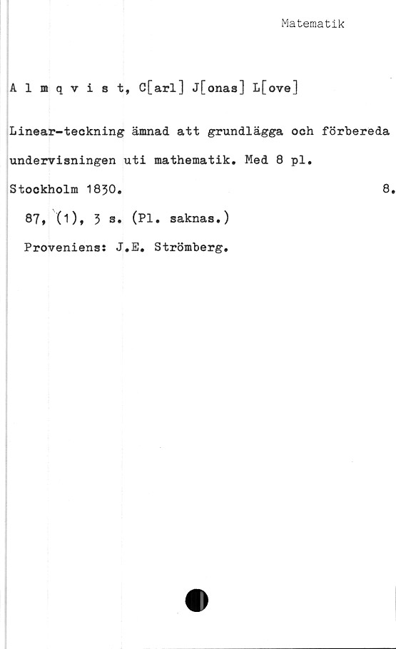  ﻿Matematik
Almqvist, C[arl] j[onas] L[ove]
Linear-teckning ämnad att grundlägga och förbereda
undervisningen uti mathematik. Med 8 pl,
Stockholm 1830.	8
87, (i), 3 s. (Pl. saknas.)
Proveniens: J.E. Strömberg.