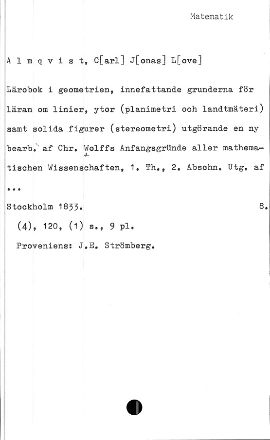  ﻿Matematik
Almqvist, C[arl] j[onas] L[ove]
Lärobok i geometrien, innefattande grunderna för
läran om linier, ytor (planimetri och landtmäteri)
samt solida figurer (stereometri) utgörande en ny
bearb. af Chr. Wolffs Anfangsgriinde aller mathema-
4-
tischen Wissenschaften, 1, Th., 2, Abschn. Utg. af
• • •
Stockholm 1833.	8.
(4), 120, (1) s., 9 Pl.
Proveniens: J.E, Strömberg,