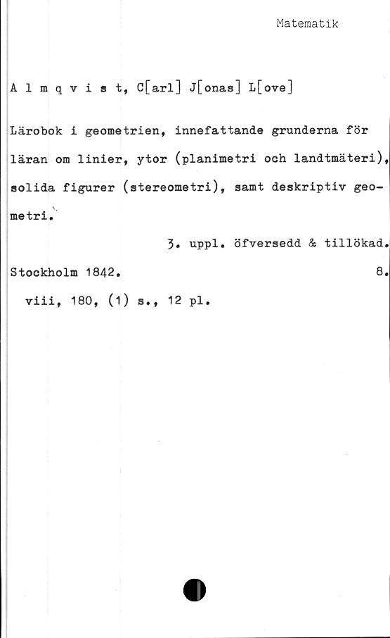  ﻿Matematik
Almqvist, C[arl] j[onas] L[ove]
Lärobok i geometrien, innefattande grunderna för
läran om linier, ytor (planimetri och landtmäteri)
solida figurer (stereometri), samt deskriptiv geo-
metri.
3. uppl. öfversedd & tillökad
Stockholm 1842.	8
viii, 180, (1) s., 12 pl.