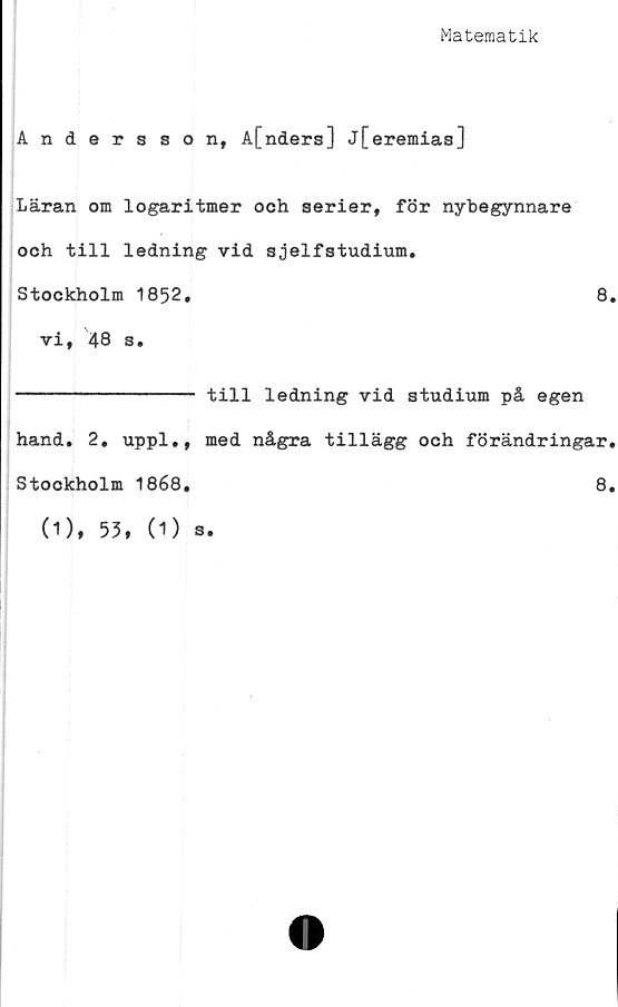  ﻿Matematik
Andersson, A[nders] j[eremias]
Läran om logaritmer och serier, för nybegynnare
och till ledning vid sjelfstudium.
Stockholm 1852.	8.
vi, 48 s.
-------------- till ledning vid studium på egen
hand. 2, uppl., med några tillägg och förändringar.
Stockholm 1868,	8.
(1), 53, (1) s.