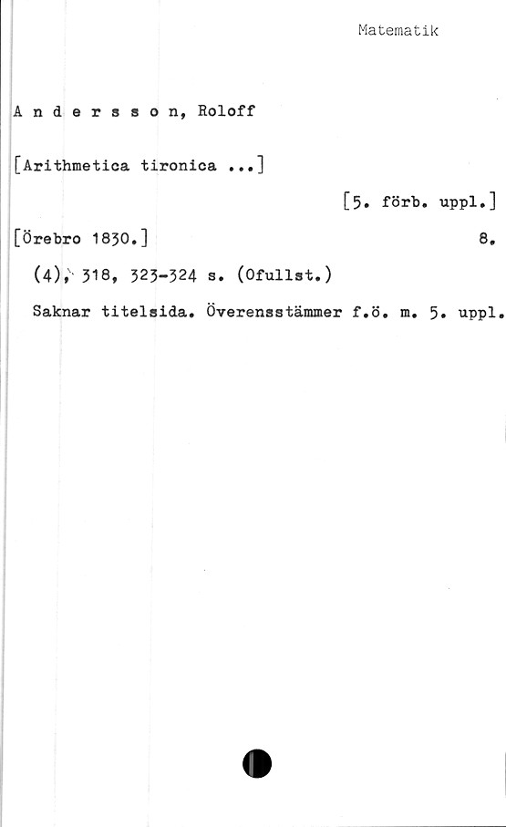  ﻿Matematik
Andersson, Roloff
[Arithmetioa tironica ...]
[5. förb. uppl,]
[Örebro 1830.]	8.
(4);- 318, 323-324 S. (Ofullst.)
Saknar titelsida. Överensstämmer f.ö. m. 5» uppl.
