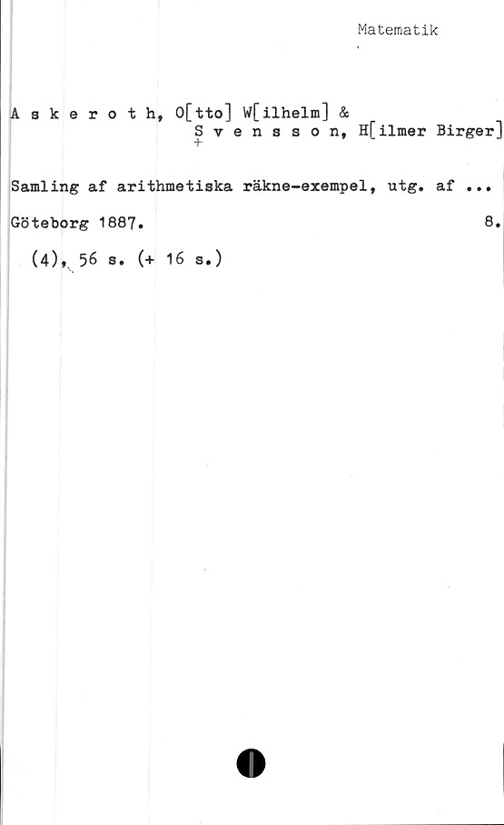  ﻿Matematik
Askeroth, O[tto] W[ilhelm] &
Svensson, H[ilmer Birger]
Samling af arithmetiska räkne-exempel, utg. af ...
Göteborg 1887.	8»
(4), 56 s. (+ 16 s.)