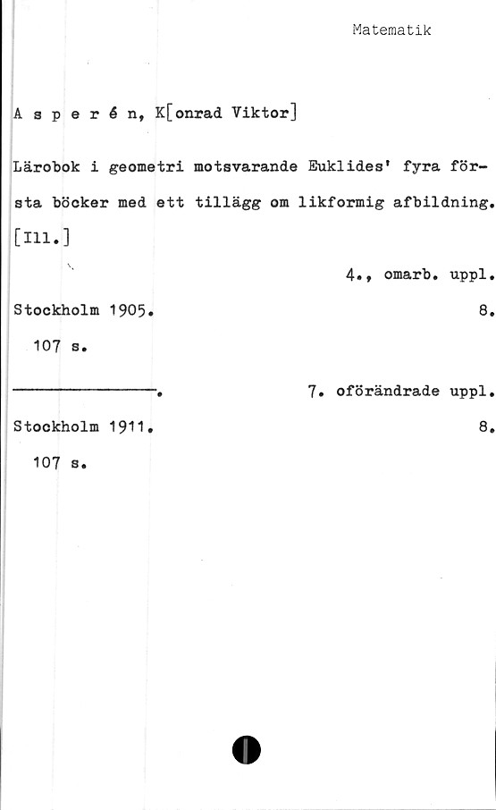  ﻿Matematik
A 3 perén, K[onrad Viktor]
Lärobok i geometri motsvarande Euklides* fyra för-
sta böcker med ett tillägg om likformig afbildning.
[Hl.]
4., omarb. uppl.
Stockholm 1905»	8.
107 s.
---------------.	7. oförändrade uppl.
Stockholm 1911»	8.
107 s