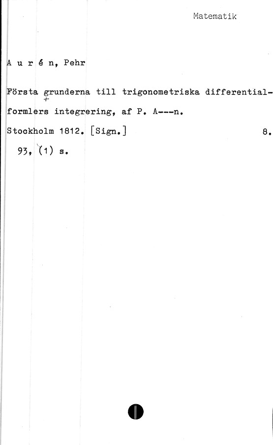  ﻿Matematik
Aurén, Pehr
FSrsta grunderna till trigonometriska differential
+■
formlers integrering, af P. A----n.
Stockholm 1812, [Sign.]	8
