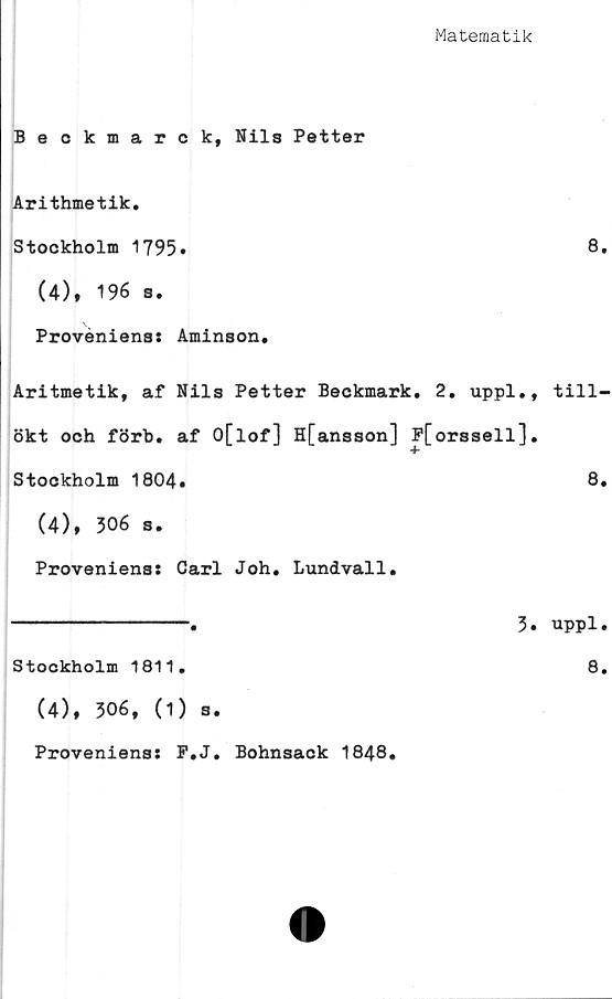  ﻿Matematik
Beckmarck, Nils Petter
Arithmetik.
Stockholm 1795»
(4), 196 s.
Proveniens* Aminson,
Aritmetik, af Nils Petter Beckmark, 2. uppl.
ökt och förb. af O[lof] H[ansson] P[orssell]
Stockholm 1804,
(4), 306 s.
Proveniens: Carl Joh, Lundvall.
---------------.	3
Stockholm 1811.
(4), 306, (1) s.
Proveniens* P.J. Bohnsack 1848.
8.
till-
8.
uppl.
8.