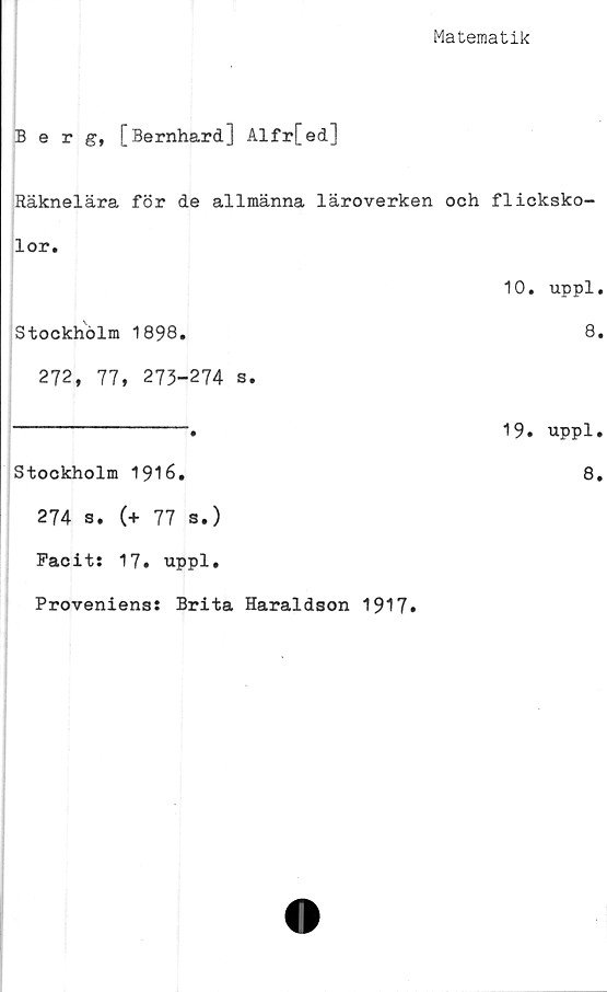  ﻿Matematik
Berg, [Bernhard] Alfr[ed]
Räknelära för de allmänna läroverken och flicksko-
lor.
10. uppl.
Stockholm 1898.	8.
272, 77, 273-274 s.
----------------•	19. uppl.
Stockholm 1916.	8.
274 s. (+ 77 s.)
Facit: 17. uppl.
Proveniens: Brita Haraldson 1917.