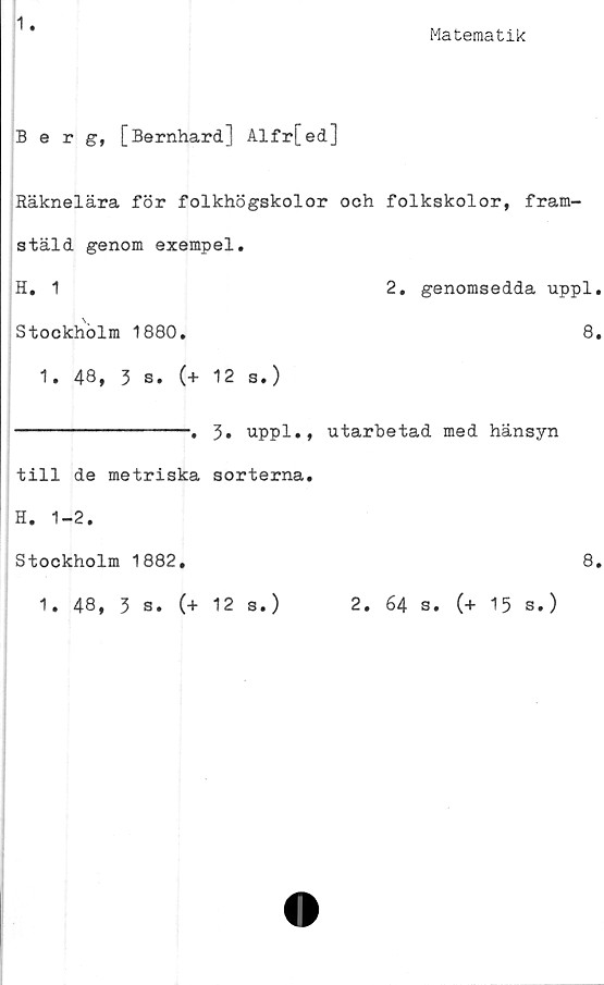  ﻿1
Matematik
Berg, [Bernhard] Alfr[ed]
Räknelära för folkhögskolor och folkskolor, fram-
stäld genom exempel.
H. 1	2. genomsedda uppl.
Stockholm 1880.	8.
1. 48, 3 s. (+ 12 s.)
----------------. 3. uppl.,
till de metriska sorterna.
utarbetad med hänsyn
H. 1-2.
Stockholm 1882,	8.
1. 48, 3 s. (+ 12 s.)
2. 64 s. (+ 15 s.)