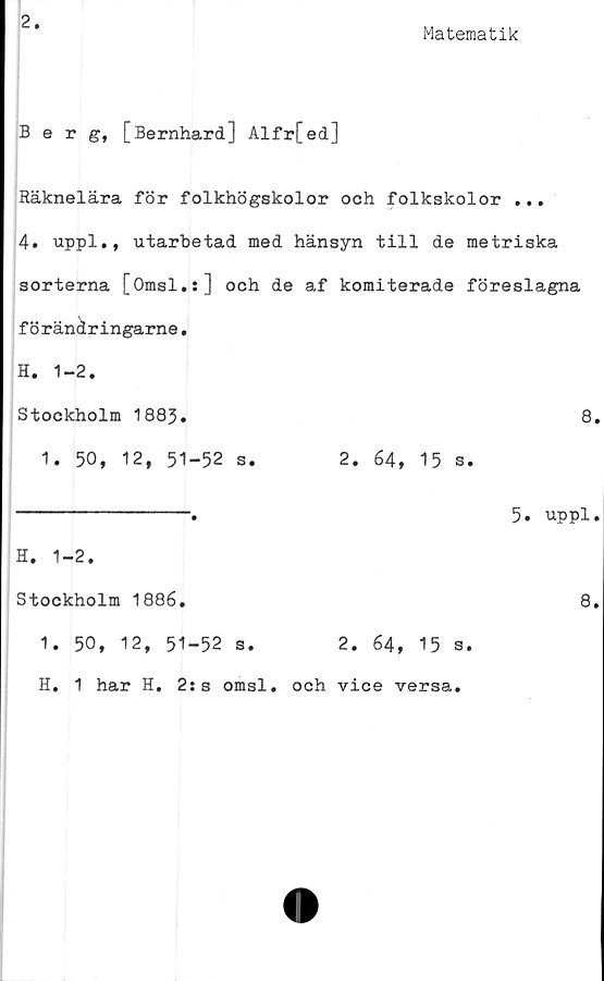  ﻿2
Matematik
Berg, [Bernhard] Alfr[ed]
Räknelära för folkhögskolor och folkskolor ...
4. uppl., utarbetad med hänsyn till de metriska
sorterna [Omsl.s] och de af komiterade föreslagna
förändringarne.
H. 1-2.
Stockholm 1883.	8
1. 50, 12, 51-52 s.	2. 64, 15 s.
----------------.	5. uppl
H. 1-2.
Stockholm 1886.	8
1. 50, 12, 51-52 s.	2. 64, 15 s.
H. 1 har H. 2:s omsl. och vice versa.