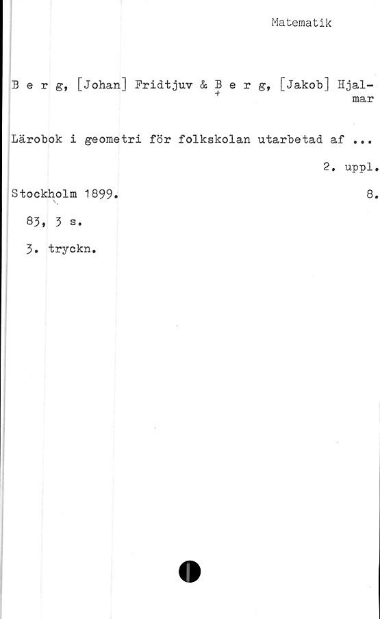  ﻿Matematik
Berg, [Johan] Fridtjuv & B e r [Jakob] Hjal-
mar
Lärobok i geometri för folkskolan utarbetad af ...
2. uppl
Stockholm 1899.	8
83, 3 s.
3. tryckn