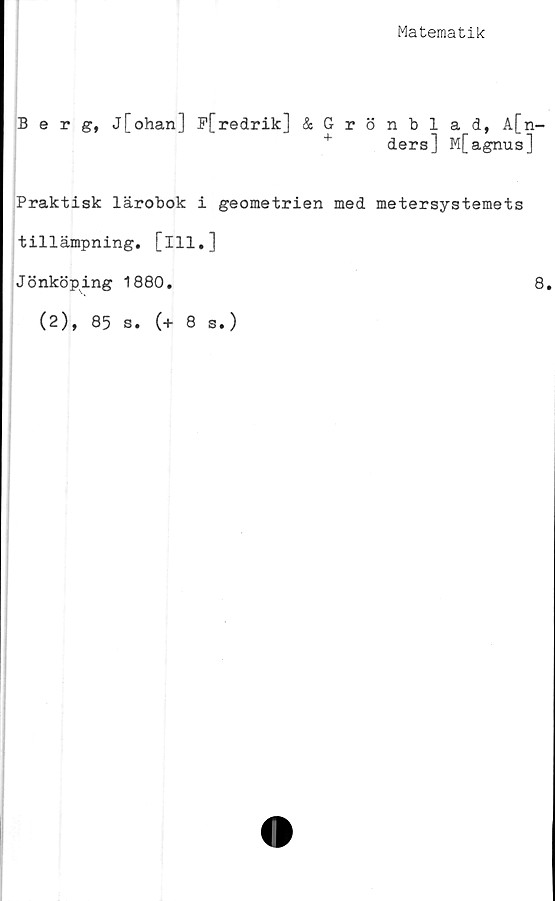  ﻿Matematik
Berg, j[ohanl F[redrik] &Grönblad, A[n-
+ ders] M[agnus]
Praktisk lärobok i geometrien med metersystemets
tillämpning, [ill.]
Jönköping 1880.	8.
(2), 85 s. (+ 8 s.)