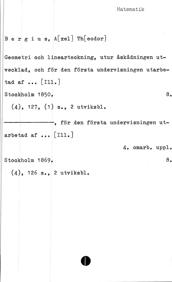  ﻿Matematik
Bergius, A[xel] Th[eodor]
Geometri och linearteckning, utur åskådningen ut-
vecklad, och för den första undervisningen utarbe-
tad af ... [ill.]
Stockholm 1850.	8.
(4), 127, (1) s., 2 utviksbl.
, för den första undervisningen ut-
arbetad af . •.
Stockholm 1869.
(4), 126 s.,
[111.]
2 utviksbl.
4. omarb. uppl.
8.