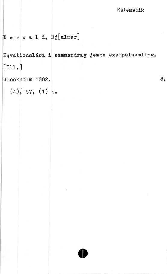 ﻿Matematik
Berwald, Hj[almar]
Eqvationslära i sammandrag jemte exempelsamling.
[Hl.]
Stockholm 1882.
(4), 57, (O s.