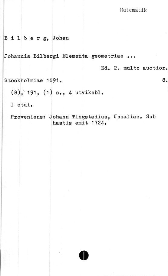  ﻿Matematik
Bilberg, Johan
Johannis Bilbergi Elementa geometriae ...
Ed. 2. multo auctior.
Stockholmiae 1691.	8.
(8), 191, (1) s., 4 utviksbl.
I etui.
Proveniens: Johann Tingstadius, Upsaliae. Sub
hastis emit 1724.