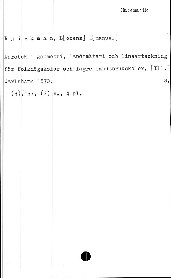  ﻿Matematik
Björkman, L[orens] E[manuel]
Lärobok i geometri, landtmäteri och linearteckning
för folkhögskolor och lägre landtbrukskolor. [ill.]
Carlshamn 1870.	8.
(3),' 37, (2) s., 4 pl.