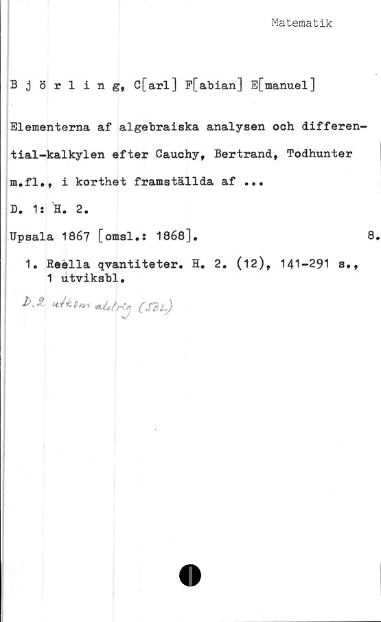  ﻿Matematik
Björling, C[arl] P[abian] E[manuel]
Elementerna af algebraiska analysen och differen-
tial-kalkylen efter Cauchy, Bertrand, Todhunter
m.fl., i korthet framställda af ...
D. 1: H. 2.
Upsala 1867 [omsl.s 1868].	8.
1. Reella qvantiteter. H. 2. (12), 141-291 s.,
1 utviksbl.
J>J.	«J*t*»*Ur*(S?l)