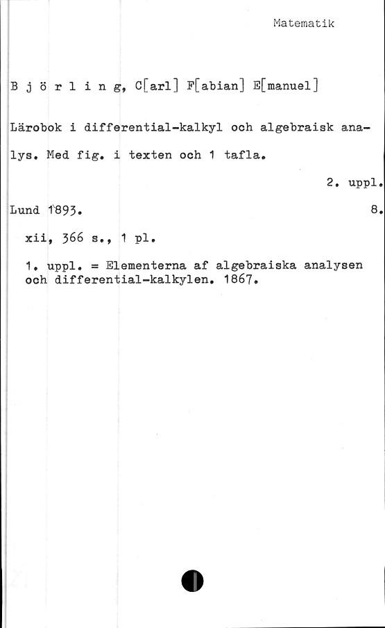  ﻿Matematik
Björling, C[arl] F[abian] E[manuel]
Lärobok i differential-kalkyl och algebraisk ana-
lys. Med fig. i texten och 1 tafla.
2. uppl.
Lund 1893»	8.
xii, 366 s., 1 pl.
1, uppl. = Elementerna af algebraiska analysen
och differential-kalkylen. 1867.