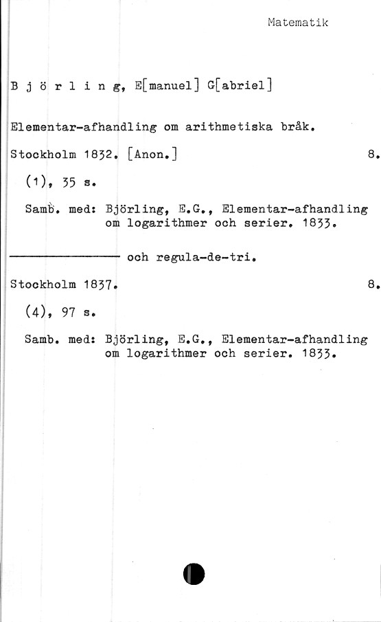  ﻿Matematik
Björling, E[manuel] G[abriel]
Elementar-afhandling om arithmetiska bråk.
Stockholm 1832. [Anon.]	8.
(1), 35 a.
Samb. meds Björling, E.G., Elementar-afhandling
om logarithmer och serier. 1833»
--------------- och regula-de-tri.
Stockholm 1837.	8.
(4), 97 s.
Samb. meds Björling, E.G., Elementar-afhandling
om logarithmer och serier. 1833»