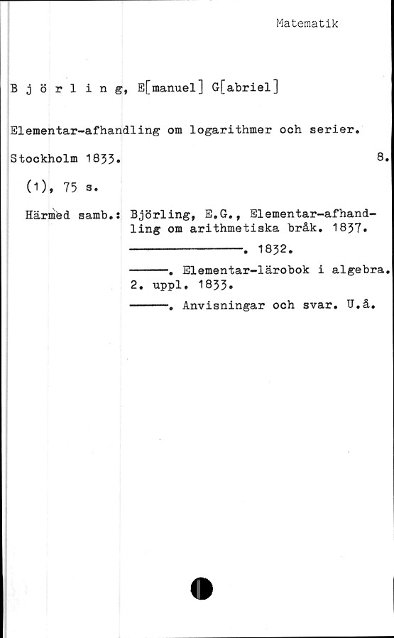  ﻿Matematik
Björling, E[manuel] G[abriel]
Elementar-afhandling om logarithmer och serier.
Stockholm 1833»	8
(1), 75 s.
Härmed samb.: Björling, E.G., Elementar-afhand-
ling om arithmetiska bråk. 1837.
----------------- 1832.
-----. Elementar-lärobok i algebra
2. uppl. 1833.
-----. Anvisningar och svar. Tl.å.