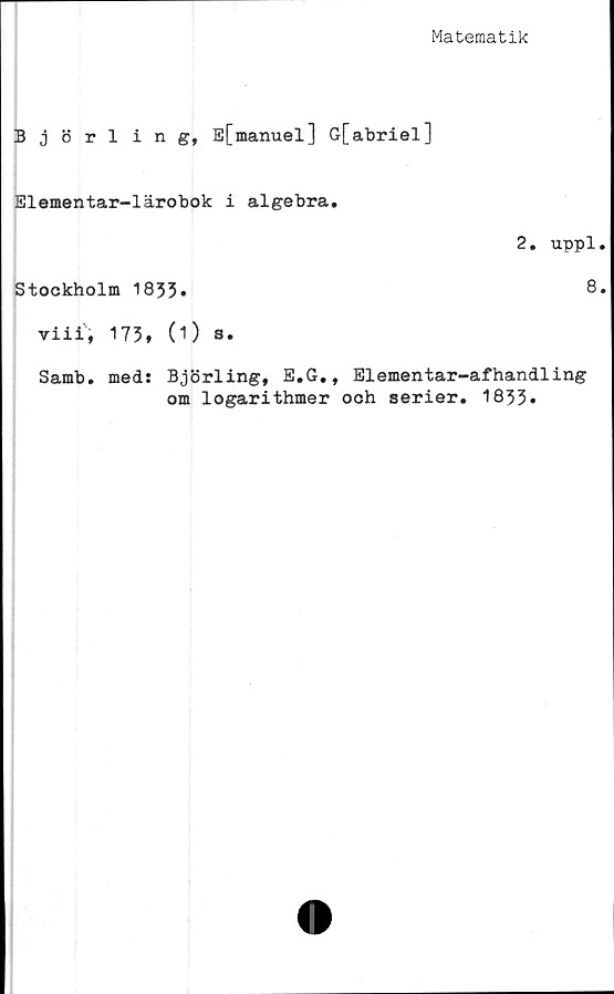  ﻿Matematik
Björling, E[manuel] G[abriel]
Elementar-lärobok i algebra.
2. uppl
Stockholm 1833»	8
viii', 173, (1) a.
Samb. med: Björling, E.G., Elementar-afhandling
om logarithmer och serier. 1833»