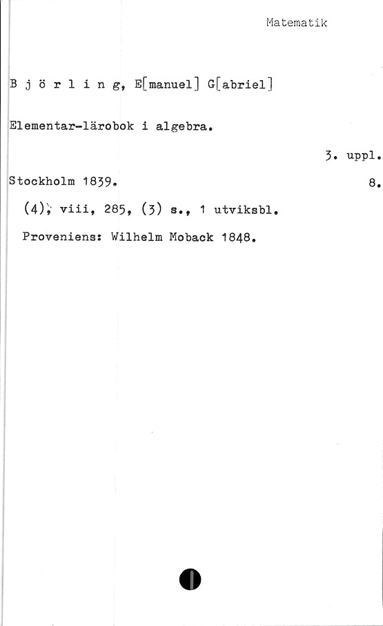  ﻿Matematik
Björling, E[manuel] G[abriel]
Elementar-lärobok i algebra.
3.
Stockholm 1839»
(4)» viii, 285, (?) s., 1 utviksbl.
Proveniens: Wilhelm Moback 1848.