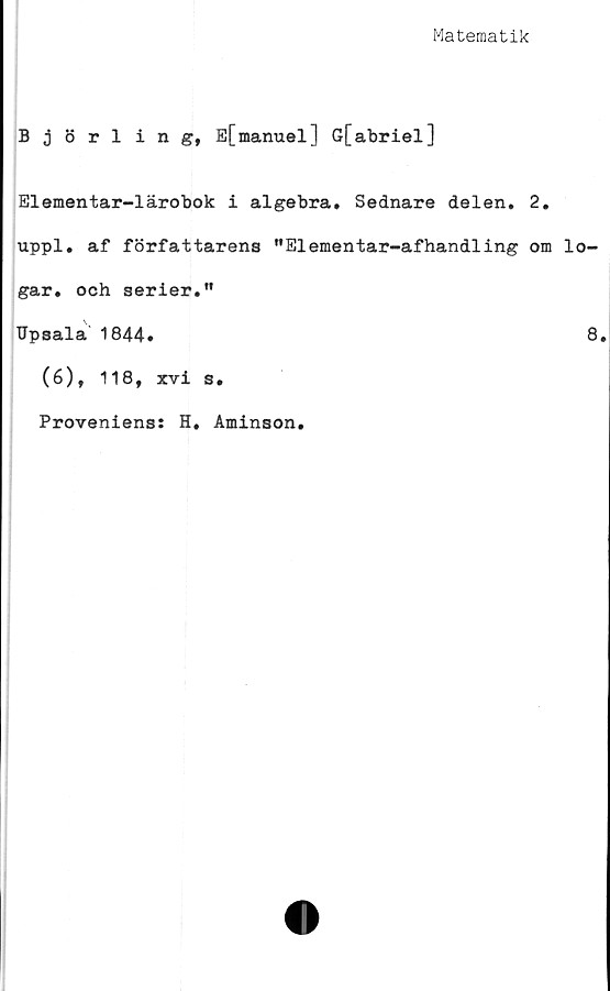  ﻿Matematik
Björling, E[manuel] G[abriel]
Elementar-lärobok i algebra. Sednare delen. 2.
uppl. af författarens ”Elementar-afhandling om lo-
gar. och serier.”
TJpsala 1844»	8.
(6), 118, xvi s.
Proveniens: H, Aminson.
