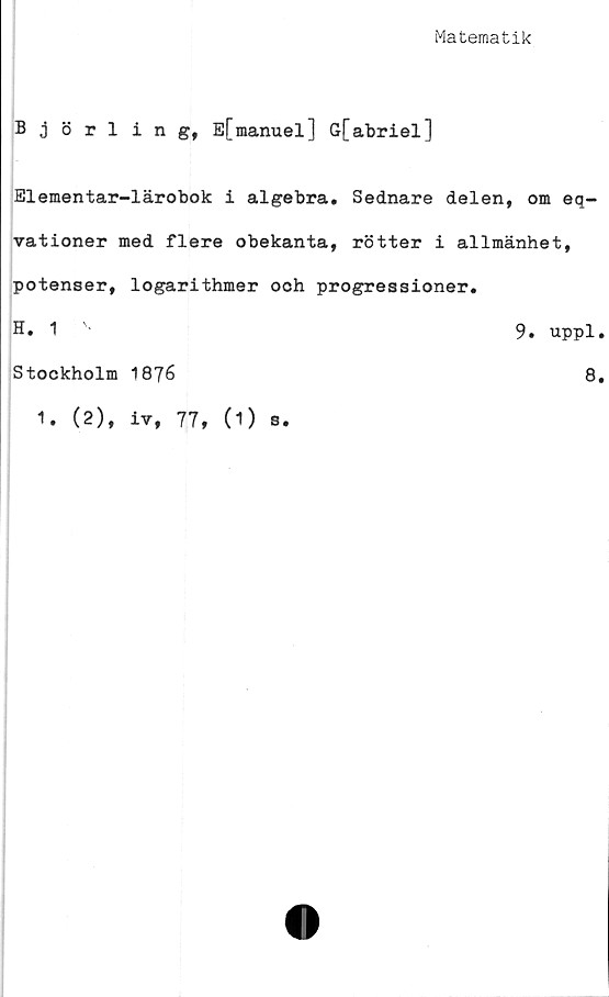  ﻿Matematik
Björling, E[manuel] G[abriel]
Elementar-lärobok i algebra. Sednare delen, om eq-
vationer med flere obekanta, rötter i allmänhet,
potenser, logarithmer och progressioner.
H. 1 v	9. uppl
Stockholm 1876
8