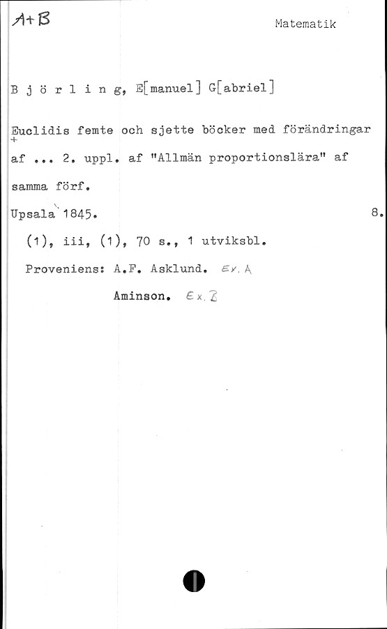  ﻿M8
Matematik
Björling, E[manuel] G[abriel]
Euclidis femte och sjette böcker med förändringar
+
af ... 2. uppl. af "Allmän proportionslära" af
samma förf.
Upsala 1845»	8.
(1), iii, (1), 70 s., 1 utviksbl.
Proveniens: A.F. Asklund. A
Aminson.