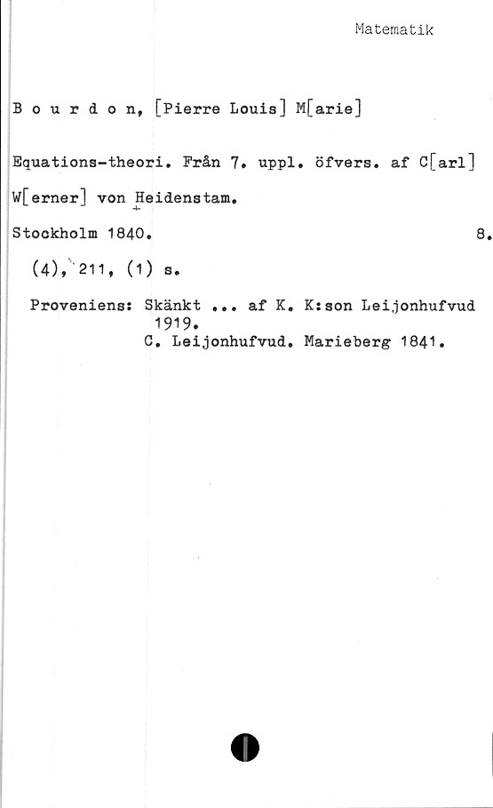  ﻿Matematik
Bourdon, [Pierre Louis] M[arie]
Equations-theori. Från 7. uppl. öfvers. af C[arl]
W[erner] von Heidenstam.
Stockholm 1840.	8
(4)» 211, (i) s.
Proveniens: Skänkt ... af K. K: son Lei.jonhufvud
1919.
C. Leijonhufvud. Marieberg 1841.