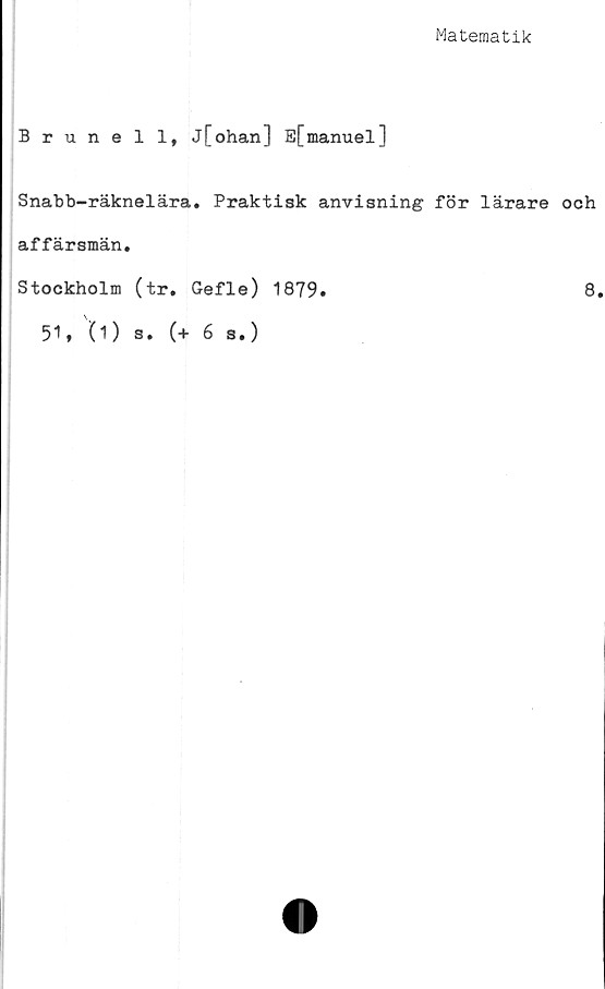  ﻿Matematik
Brunei 1* j[ohan] E[manuel]
Snabb-räknelära. Praktisk anvisning för lärare och
affärsmän.
Stockholm (tr. Gefle) 1879»	8.
51* (1) s. (+ 6 s.)