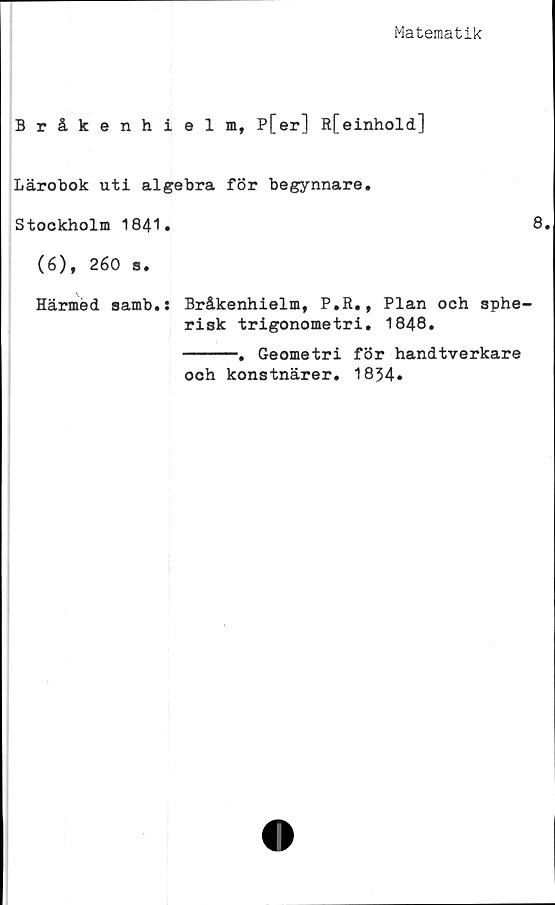  ﻿Matematik
Bråkenhielm, P[er] R[einhold]
Lärobok uti algebra för begynnare.
Stockholm 1841.
(6), 260 s.
Härmed samb.: Bråkenhielm, P.R., Plan och sphe-
risk trigonometri. 1848.
-----. Geometri för handtverkare
och konstnärer. 1834.