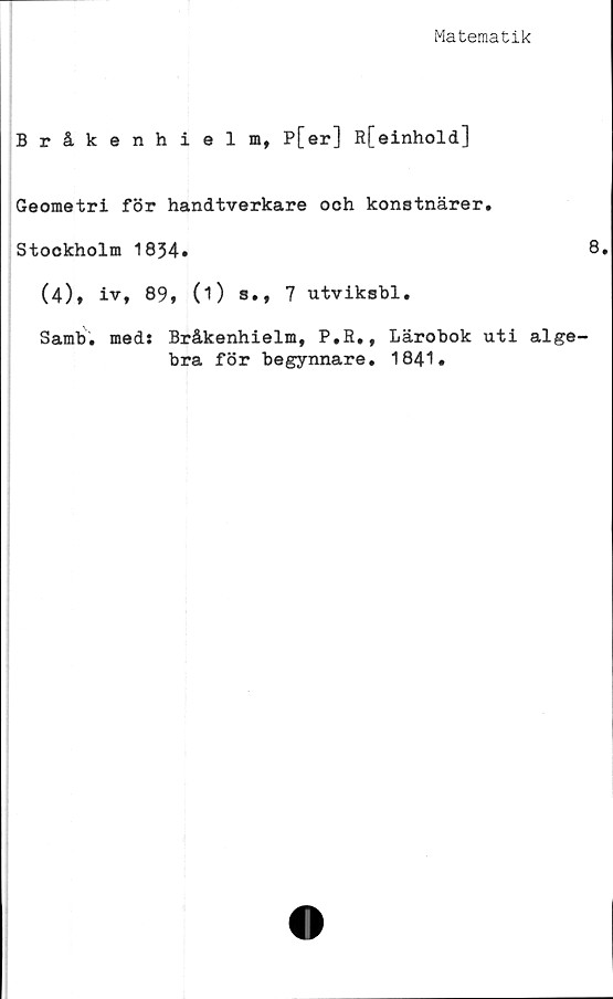  ﻿Matematik
Bråkenhielm, P[er] R[einhold]
Geometri för handtverkare ooh konstnärer.
Stockholm 1834.
(4), iv, 89, (1) s., 7 utviksbl.
Samb. meds Bråkenhielm, P.R., Lärobok uti alge
bra för begynnare. 1841.