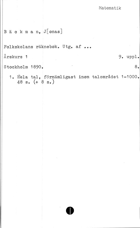  ﻿Matematik
Bäckman, j[onas]
Folkskolans räknebok. Utg. af ...
Årskurs 1	9
Stockholm 1890.
1. Hela tal, förnämligast inom talområdet
48 s. (+ 8 s.)
uppl
8
-1000