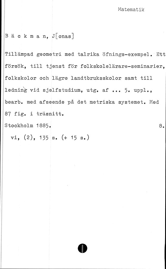  ﻿Matematik
Bäckman, j[onas]
Tillämpad geometri med talrika öfnings-exempel. Ett
försök, till tjenst för folkskolelärare-seminarier,
folkskolor och lägre landtbruksskolor samt till
ledning vid sjelfstudium, utg. af ... 5. uppl.,
bearb. med afseende på det metriska systemet. Med
87 fig. i träsnitt.
Stockholm 1885.	8.
vi, (2), 135 s. (+ 15 s.)