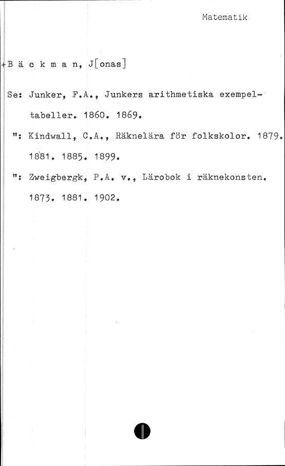  ﻿Matematik
+ Bäckman, j[onas]
Se: Junker, F.A., Junkers arithmetiska exempel-
tabeller. 1860, 1869.
Kindwall, C.A., Räknelära för folkskolor. 1879»
1881. 1885. 1899.
Zweigbergk, P.A. v., Lärobok i räknekonsten.
1873. 1881. 1902.