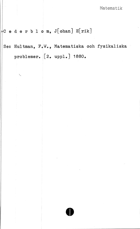 ﻿Matematik
+-Cederblom, j[ohan] E[rik]
Ses Hultman, F.W., Matematiska ooh fysikaliska
problemer. [2. uppl.l 1880.