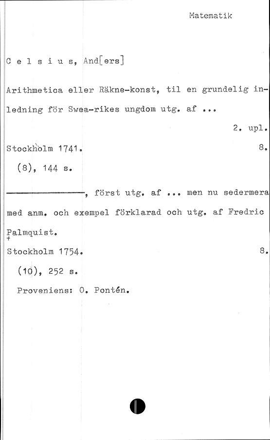  ﻿Matematik
Celsius, And[ers]
Arithmetica eller Räkne-konst, til en grundelig in-
ledning för Swea-rikes ungdom utg. af ...
2, upl.
Stockholm 1741.	8.
(8), 144 s.
---------------, först utg, af ... men nu sedermera
med anm. och exempel förklarad och utg. af Fredric
Palmquist.
Stockholm 1754.	8.
(10), 252 s.
Proveniens: 0* Pontén