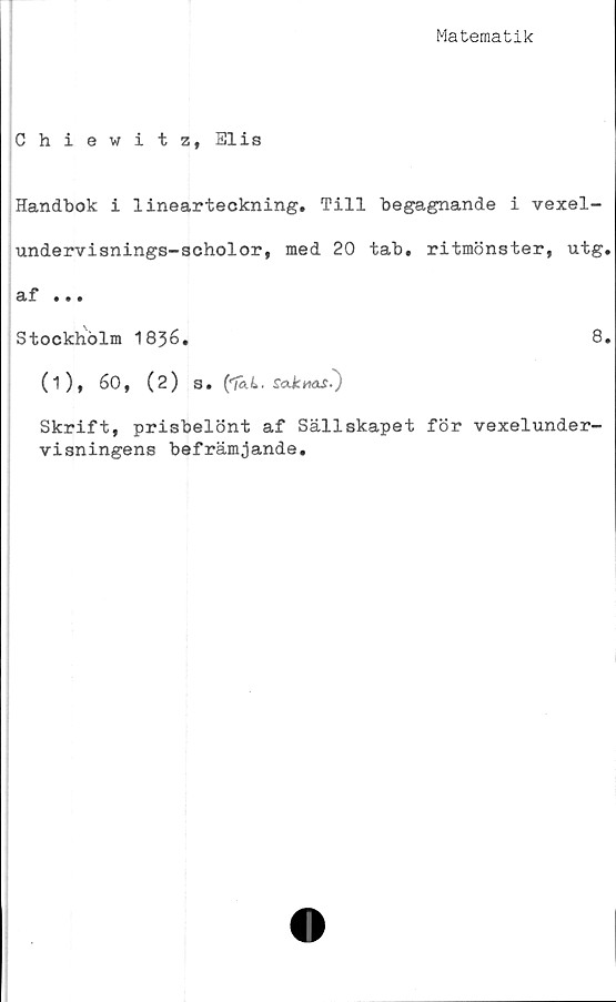  ﻿Matematik
Chiewitz, Elis
Handbok i linearteckning. Till begagnande i vexel-
undervisnings-scholor, med 20 tab. ritmönster, utg.
sif • » •
Stockholm 1836.	8.
(i), 60, (2) s. ('Ta4. s<xkmif-)
Skrift, prisbelönt af Sällskapet för vexelunder-
visningens befrämjande.
