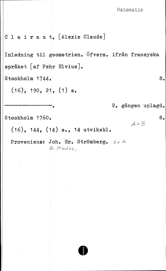  ﻿Matematik
Clairaut, [Alexis Claude]
Inledning til geometrien. Öfvers.
språket [af Pehr Elvius].
Stockholm 1744»
(16), 190, 21, (1) s.
Stookholm 1760.
(16), 144* (14) s., 14 utviksbl
Proveniens: Joh, Er. Strömberg.
&>■ M octee,.
ifrån fransyska
8.
2. gången uplagd.
8.
/4 + B
£ /• A