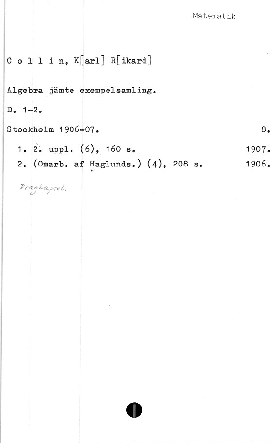  ﻿Matematik
Collin, K[arl] R[ikard]
Algebra jämte exempelsamling.
D. 1-2.
Stockholm 1906-07.
1.	2. uppl. (6), 160 s.
2.	(Omarb. af Haglunds.) (4)» 208 s.
2 rsty ktLpfeé.