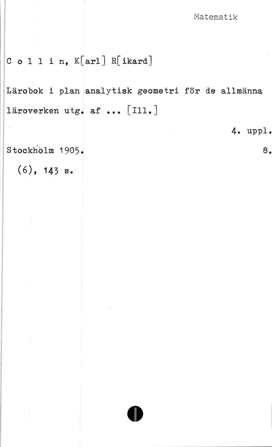  ﻿Matematik
Collin, K[arl] R[ikard]
Lärobok i plan analytisk geometri för de allmänna
läroverken utg. af ... [ill.]
4. uppl.
Stockholm 1905
(6)t 143 s•
8