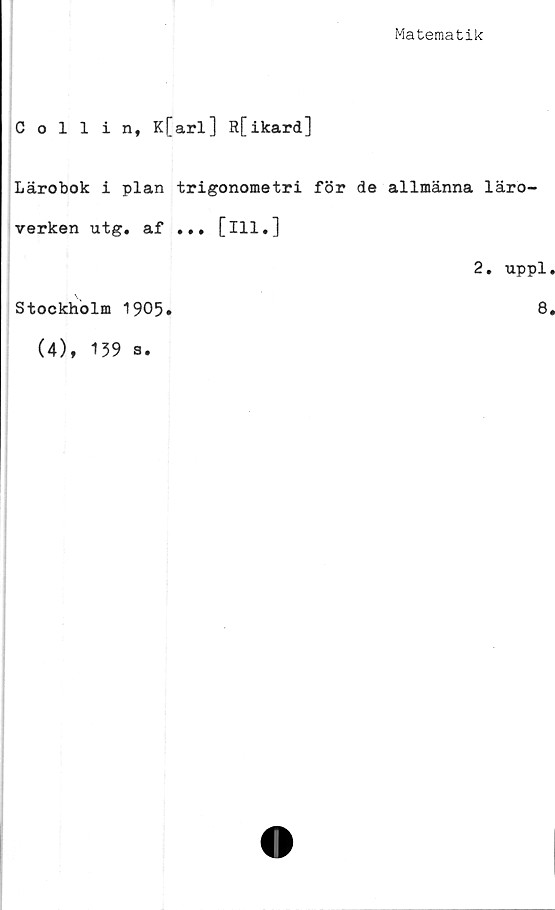  ﻿Matematik
Collin, K[arl] R[ikard]
Lärobok i plan trigonometri för de allmänna läro-
verken utg. af ... [ill.]
2. uppl
Stockholm 1905»
(4), 139 a.
8