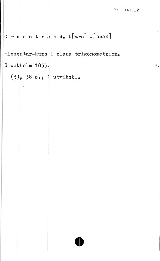 ﻿Matematik
Cronstrand, L[ars] j[ohan]
Elementar-kurs i plana trigonometrien.
Stockholm 1833»
(3)9 38 s.t 1 utviksbl.