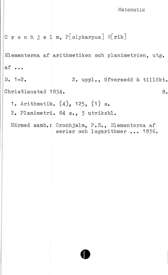  ﻿Matematik
Cronhjelm, P[olykarpus] E[rik]
Elementerna af arithmetiken och planimetrien, utg.
af .«.
D. 1-2.	2. uppl., öfversedd & tillökt.
Christianstad 1834.	8.
1.	Arithmetik. (4)» 125, (i) s.
2.	Planimetri. 84 s., 3 utviksbl.
Härmed samb.: Cronhjelm, P.E,, Elementerna af
serier och logarithmer ... 1836.