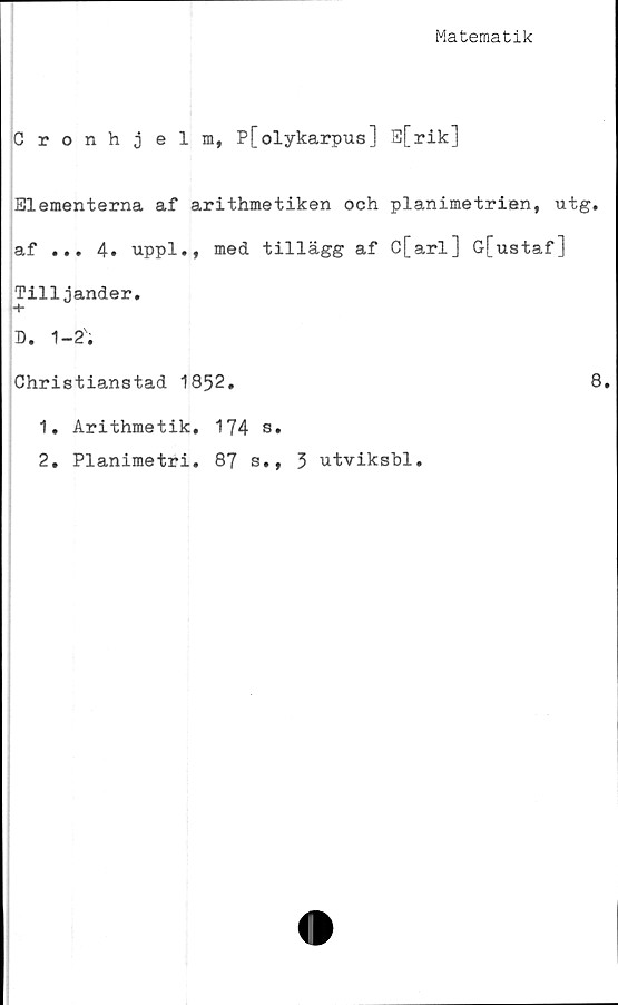  ﻿Matematik
Cronhjelm, P[olykarpus] s[rik]
Blementerna af arithmetiken och planimetrien, utg.
af ... 4. uppl., med tillägg af C[arl] G[ustaf]
Tilljander.
D. 1-2'.
Christianstad 1852.	8.
1.	Arithmetik, 174 s.
2.	Planimetri. 87 s., 3 utviksbl.