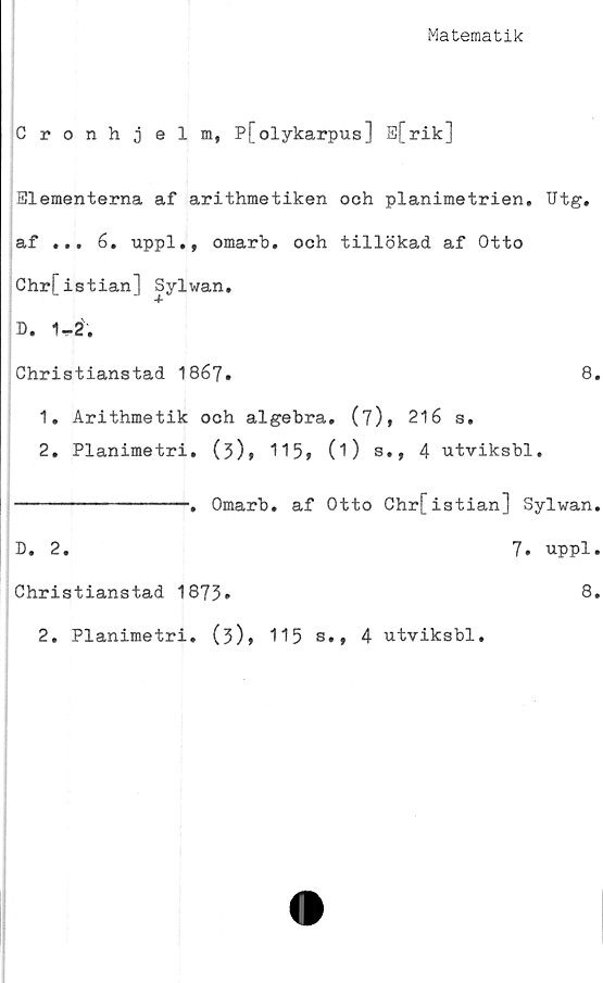  ﻿Matematik
Cronhjelm, P[olykarpus] E[rik]
Elementerna af arithmetiken och planimetrien. Utg.
af ... 6. uppl., omarb. och tillökad af Otto
Chr[istian] Sylwan.
D. 1-2.
Christianstad 1867•	8.
1.	Arithmetik och algebra. (7)* 216 s.
2.	Planimetri. (3)* 115» (O s., 4 utviksbl.
----------------. Omarb. af Otto Chr[istian] Sylwan.
D. 2.	7. uppl.
Christianstad 1873»	8.
2. Planimetri. (3)» 115 s., 4 utviksbl.
