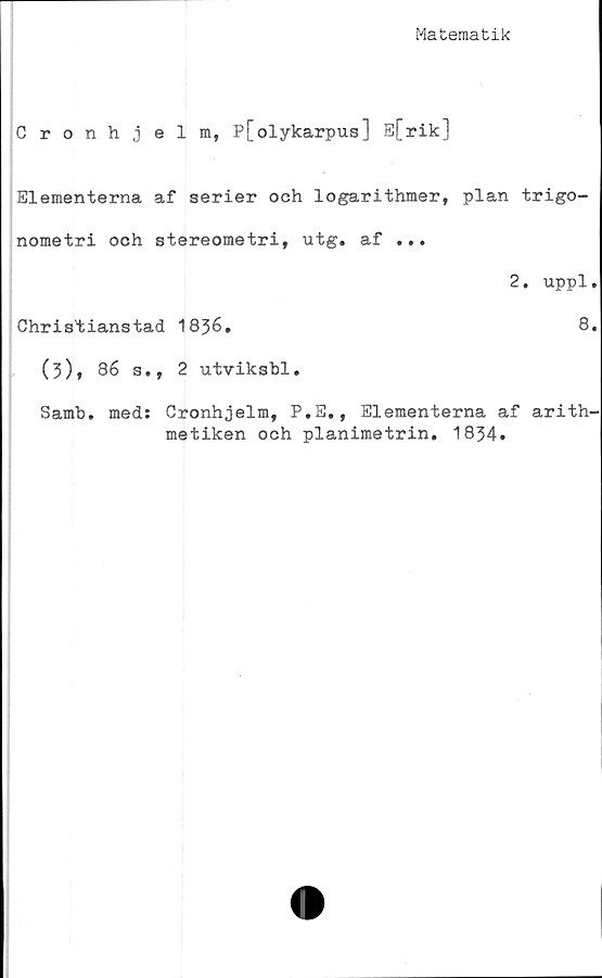  ﻿Matematik
Cronhjelm, P[olykarpus] E[rik]
Elementerna af serier och logarithmer, plan trigo-
nometri och stereometri, utg. af ...
2. uppl.
Christianstad 1836.	8.
(3), 86 s., 2 utviksbl.
Samb. med: Cronhjelm, P.E., Elementerna af arith-
metiken och planimetrin. 1834.